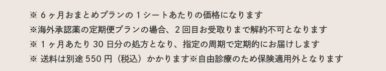 ※ 6ヶ月おまとめプランの1シートあたりの価格になります。※海外承認薬の定期便プランの場合、2回目お受取りまで解約不可となります。※ 1ヶ月あたり30日分の処方となり、指定の周期で定期的にお届けします。※ 送料は別途550円（税込）かかります※自由診療のため保険適用外となります。