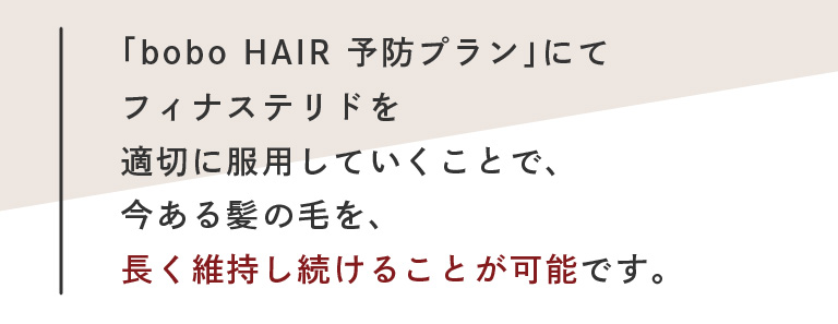 「bobo HAIR 予防プラン」にてフィナステリドを適切に服用していくことで、今ある髪の毛を、長く維持し続けることが可能です。