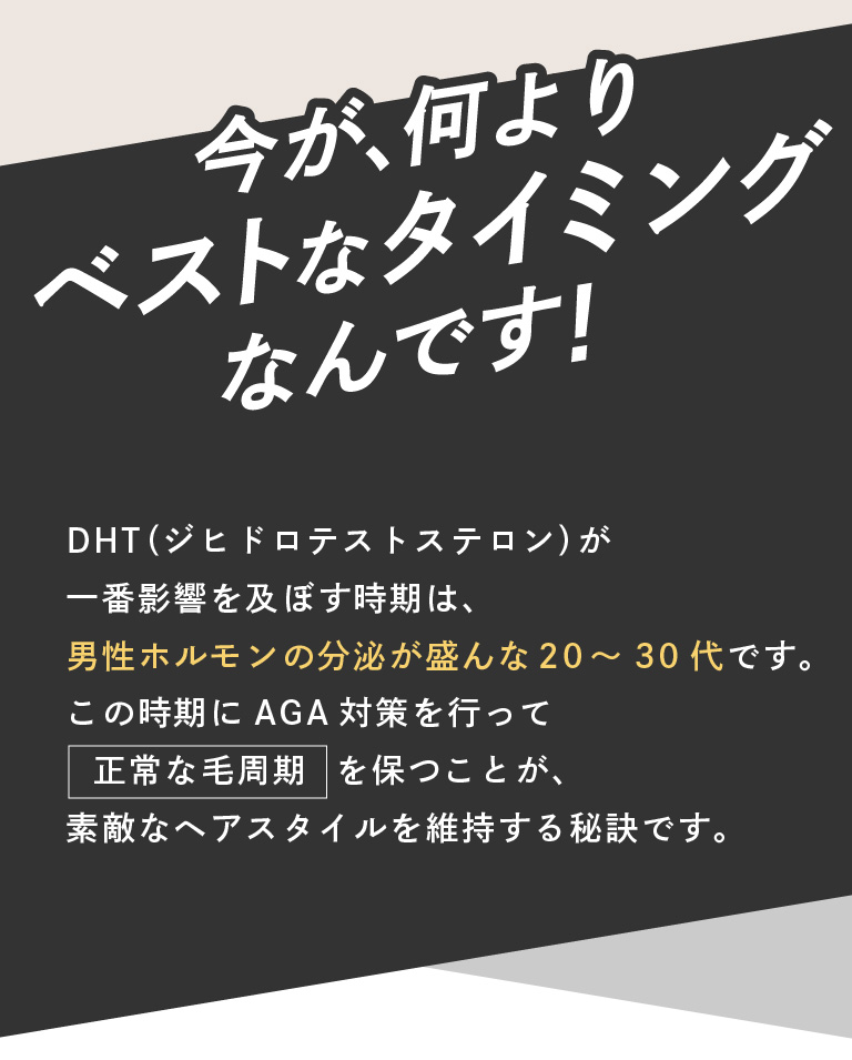 今が、何よりベストなタイミングなんです。AGA髪の毛周期は、髪の毛の生える毛穴が少なくなります。DHT（ジヒドロテストステロン）が一番影響を及ぼす時期は、男性ホルモンの分泌が盛んな20～30代です。この時期にAGA対策を行って正常な毛周期を保つことが、素敵なヘアスタイルを維持する秘訣です。