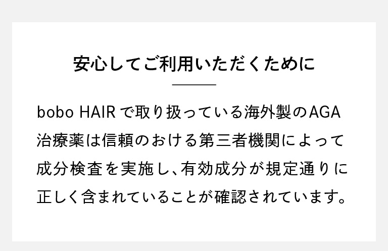 「安心してご利用いただくために」bobo HAIRで取り扱っている海外製のAGA治療薬は信頼のおける第三者機関によって成分検査を実施し、有効成分が規定通りに正しく含まれていることが確認されています。