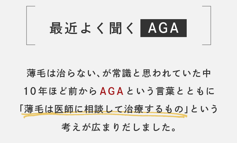 最近よく聞く「AGA」。薄毛は治らない、が常識と思われていた中、10年ほど前からAGAという言葉とともに「薄毛は医師に相談して治療するもの」という考えが広まりだしました。